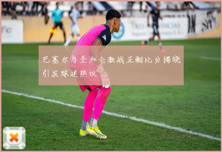 巴塞尔与圣加仑激战正酣比分揭晓引发球迷热议