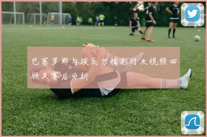 巴塞罗那与埃瓦尔精彩对决视频回顾及赛后分析