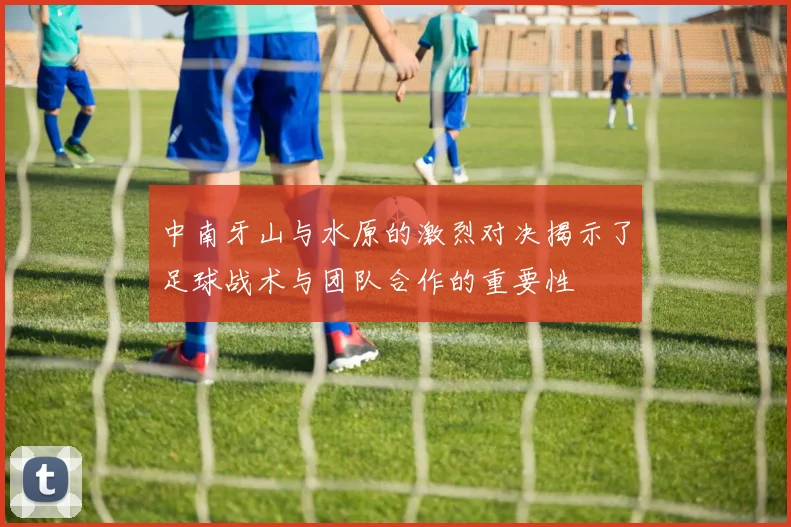 中南牙山与水原的激烈对决揭示了足球战术与团队合作的重要性