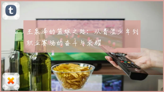王泉泽的篮球之路：从青涩少年到职业赛场的奋斗与荣耀