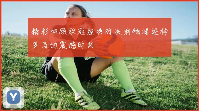 精彩回顾欧冠经典对决利物浦逆转罗马的震撼时刻