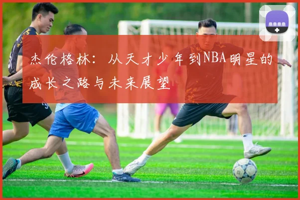 杰伦格林：从天才少年到NBA明星的成长之路与未来展望