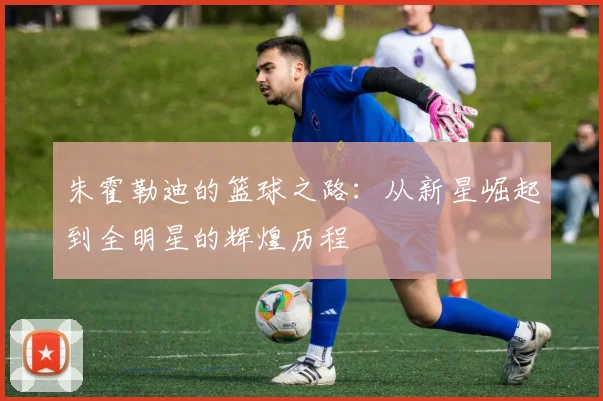 朱霍勒迪的篮球之路：从新星崛起到全明星的辉煌历程