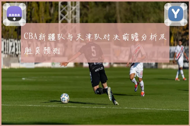CBA新疆队与天津队对决前瞻分析及胜负预测