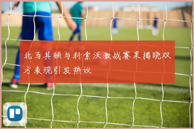 北马其顿与科索沃激战赛果揭晓双方表现引发热议