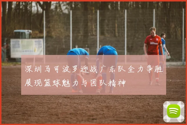 深圳马可波罗迎战广东队全力争胜展现篮球魅力与团队精神