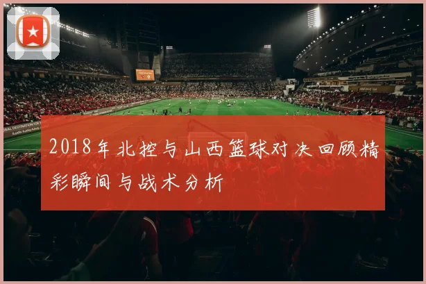 2018年北控与山西篮球对决回顾精彩瞬间与战术分析