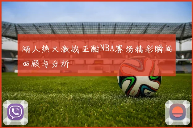 湖人热火激战正酣NBA赛场精彩瞬间回顾与分析