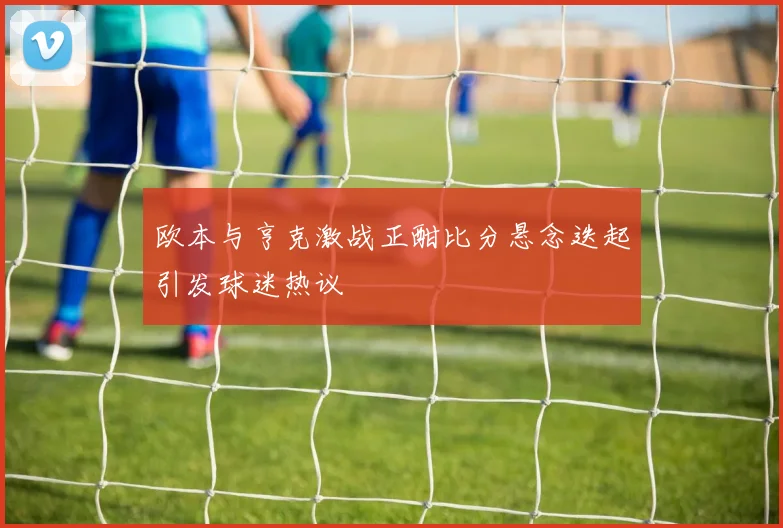 欧本与亨克激战正酣比分悬念迭起引发球迷热议