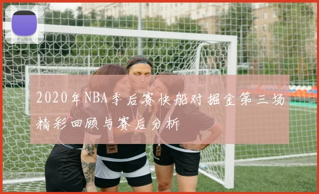 2020年NBA季后赛快船对掘金第三场精彩回顾与赛后分析
