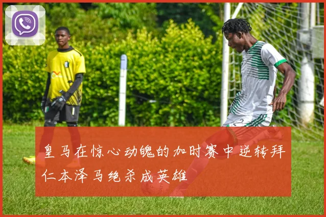 皇马在惊心动魄的加时赛中逆转拜仁本泽马绝杀成英雄