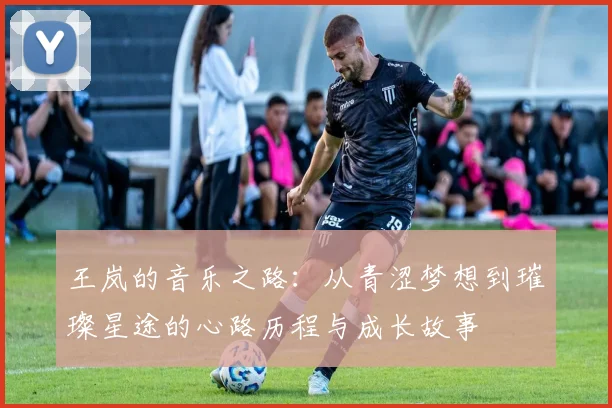 王岚的音乐之路：从青涩梦想到璀璨星途的心路历程与成长故事