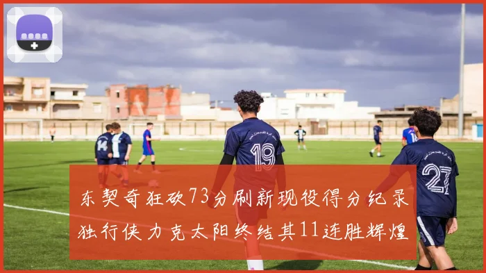 东契奇狂砍73分刷新现役得分纪录独行侠力克太阳终结其11连胜辉煌