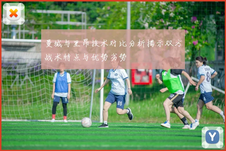 曼城与里昂技术对比分析揭示双方战术特点与优势劣势
