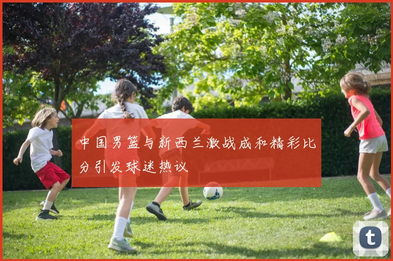 中国男篮与新西兰激战成和精彩比分引发球迷热议