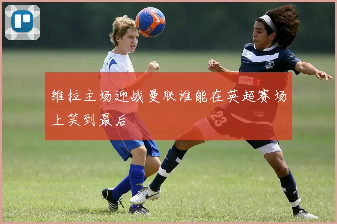 维拉主场迎战曼联谁能在英超赛场上笑到最后