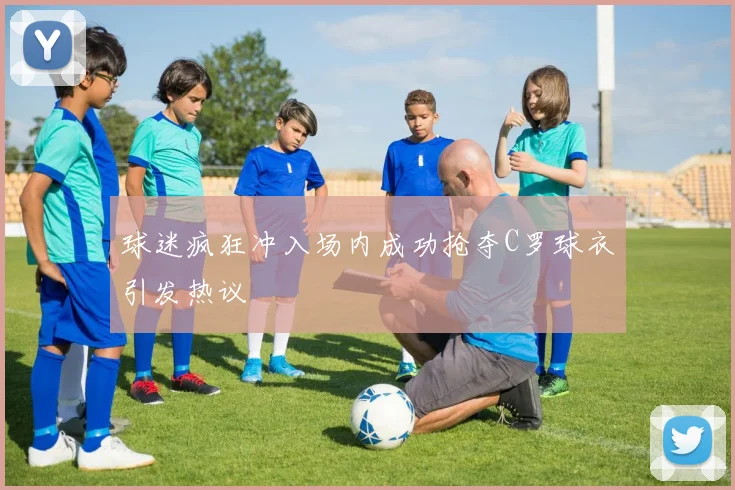 球迷疯狂冲入场内成功抢夺C罗球衣引发热议
