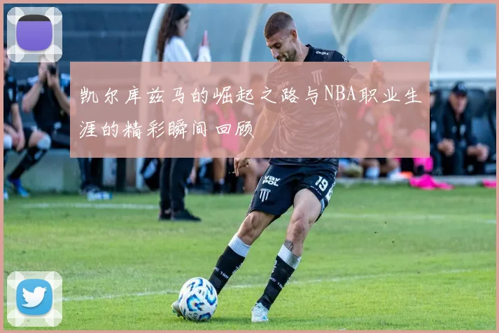 凯尔库兹马的崛起之路与NBA职业生涯的精彩瞬间回顾