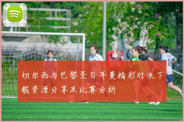 切尔西与巴黎圣日耳曼精彩对决下载资源分享及比赛分析