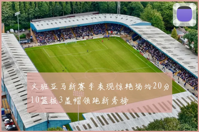 文班亚马新赛季表现惊艳场均20分10篮板3盖帽领跑新秀榜