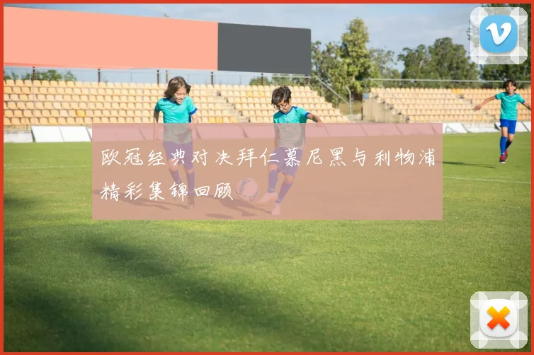 欧冠经典对决拜仁慕尼黑与利物浦精彩集锦回顾