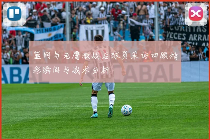 篮网与老鹰激战后球员采访回顾精彩瞬间与战术分析