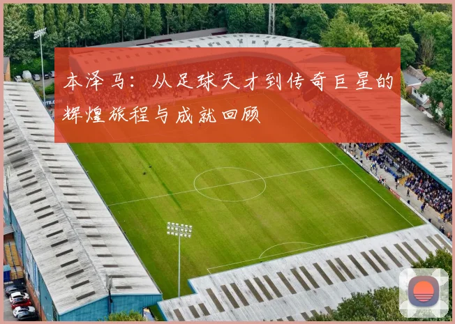本泽马：从足球天才到传奇巨星的辉煌旅程与成就回顾