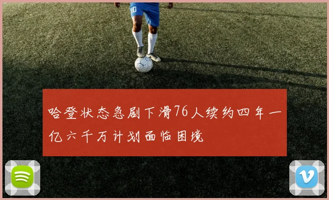 哈登状态急剧下滑76人续约四年一亿六千万计划面临困境