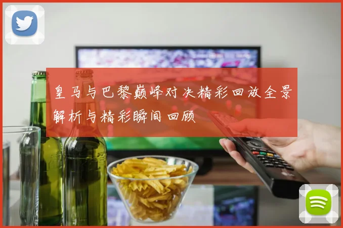 皇马与巴黎巅峰对决精彩回放全景解析与精彩瞬间回顾