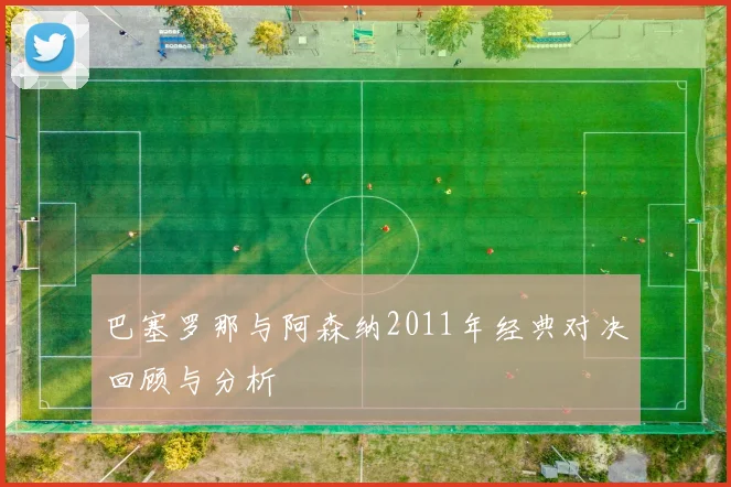 巴塞罗那与阿森纳2011年经典对决回顾与分析