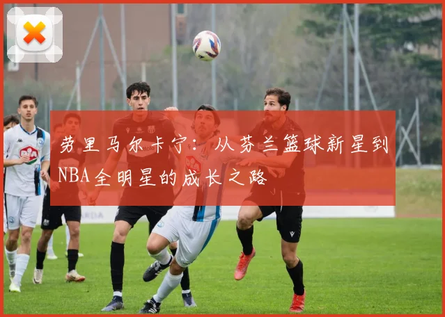 劳里马尔卡宁：从芬兰篮球新星到NBA全明星的成长之路