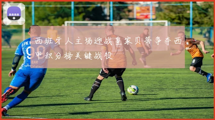 西班牙人主场迎战皇家贝蒂争夺西甲积分榜关键战役