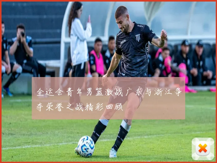 全运会青年男篮激战广东与浙江争夺荣誉之战精彩回顾