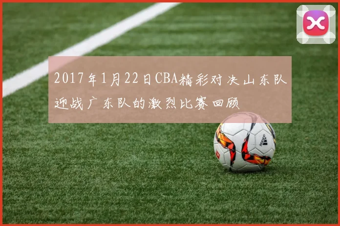 2017年1月22日CBA精彩对决山东队迎战广东队的激烈比赛回顾