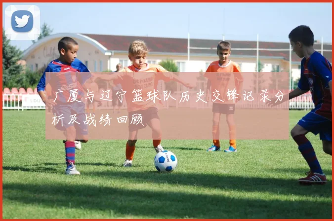 广厦与辽宁篮球队历史交锋记录分析及战绩回顾